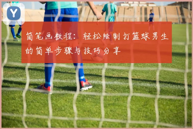 简笔画教程：轻松绘制打篮球男生的简单步骤与技巧分享
