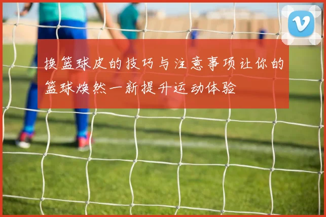 换篮球皮的技巧与注意事项让你的篮球焕然一新提升运动体验