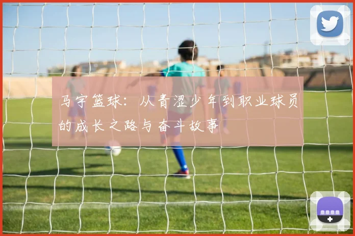 马宇篮球：从青涩少年到职业球员的成长之路与奋斗故事