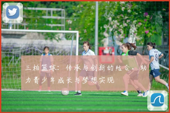 三柏篮球：传承与创新的结合，助力青少年成长与梦想实现