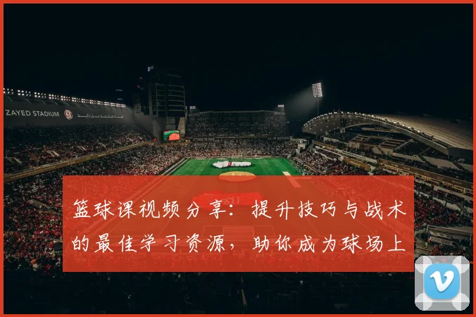 篮球课视频分享：提升技巧与战术的最佳学习资源，助你成为球场上的明星
