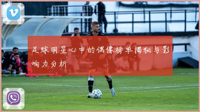 足球明星心中的偶像榜单揭秘与影响力分析