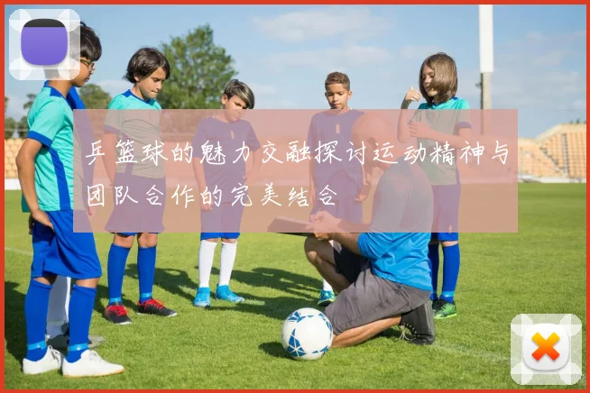 乒篮球的魅力交融探讨运动精神与团队合作的完美结合
