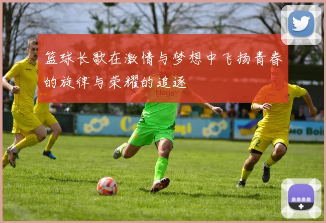 篮球长歌在激情与梦想中飞扬青春的旋律与荣耀的追逐