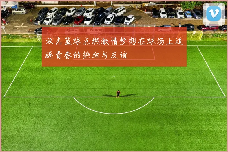 放光篮球点燃激情梦想在球场上追逐青春的热血与友谊