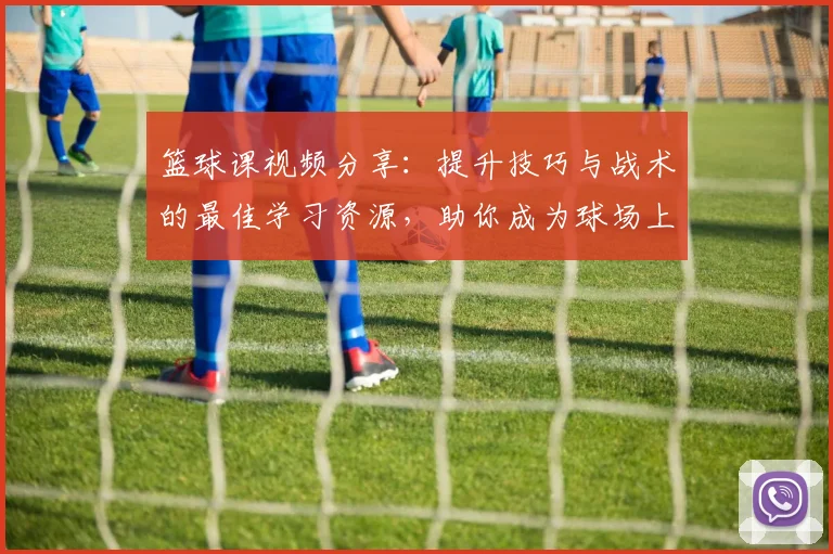 篮球课视频分享：提升技巧与战术的最佳学习资源，助你成为球场上的明星