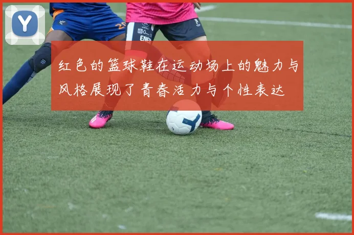 红色的篮球鞋在运动场上的魅力与风格展现了青春活力与个性表达